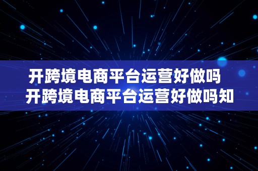 开跨境电商平台运营好做吗  开跨境电商平台运营好做吗知乎