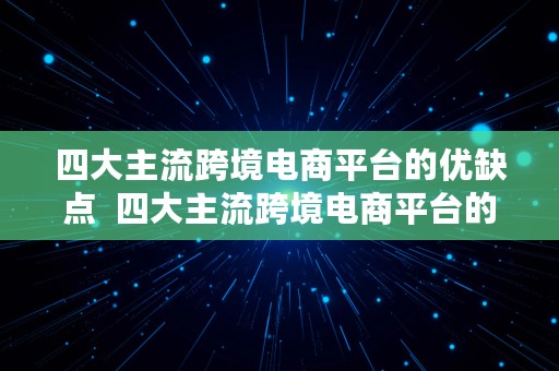 四大主流跨境电商平台的优缺点  四大主流跨境电商平台的优缺点是什么