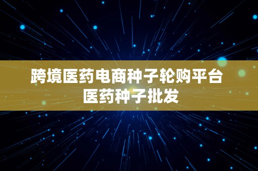 跨境医药电商种子轮购平台  医药种子批发