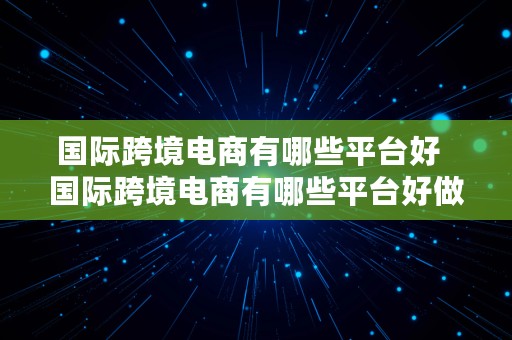 国际跨境电商有哪些平台好  国际跨境电商有哪些平台好做