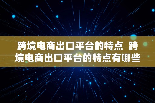 跨境电商出口平台的特点  跨境电商出口平台的特点有哪些