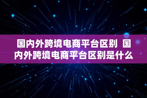 国内外跨境电商平台区别  国内外跨境电商平台区别是什么