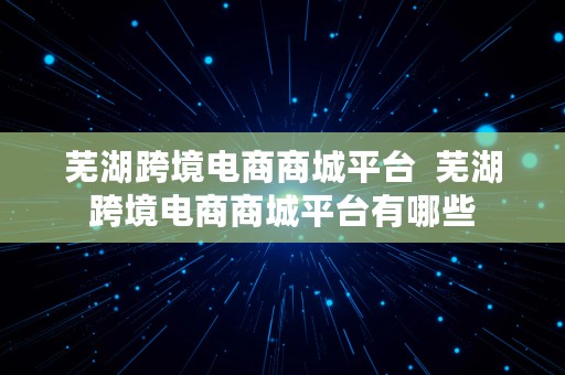 芜湖跨境电商商城平台  芜湖跨境电商商城平台有哪些