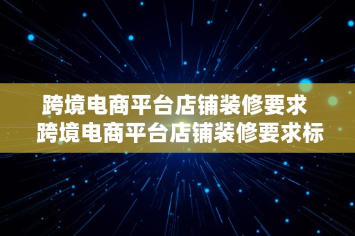 跨境电商平台店铺装修要求  跨境电商平台店铺装修要求标准