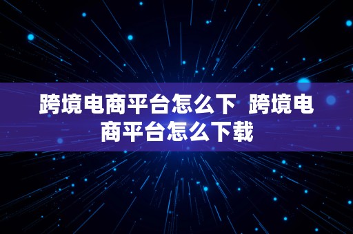 跨境电商平台怎么下  跨境电商平台怎么下载