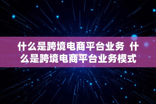 什么是跨境电商平台业务  什么是跨境电商平台业务模式