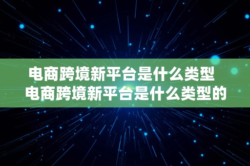 电商跨境新平台是什么类型  电商跨境新平台是什么类型的