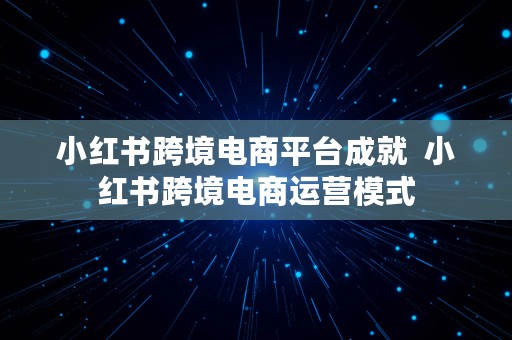 小红书跨境电商平台成就  小红书跨境电商运营模式