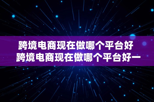 跨境电商现在做哪个平台好  跨境电商现在做哪个平台好一点