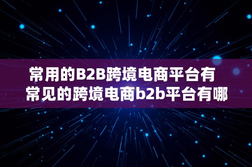 常用的B2B跨境电商平台有  常见的跨境电商b2b平台有哪些