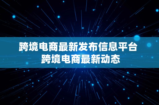 跨境电商最新发布信息平台  跨境电商最新动态