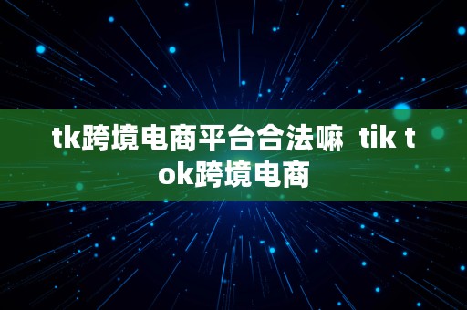 tk跨境电商平台合法嘛  tik tok跨境电商