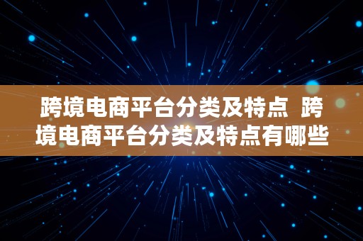 跨境电商平台分类及特点  跨境电商平台分类及特点有哪些