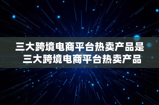 三大跨境电商平台热卖产品是  三大跨境电商平台热卖产品是?