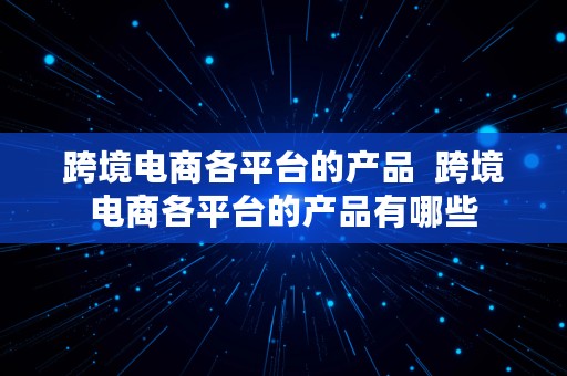 跨境电商各平台的产品  跨境电商各平台的产品有哪些