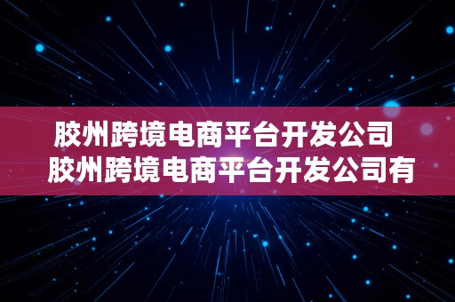 胶州跨境电商平台开发公司  胶州跨境电商平台开发公司有哪些