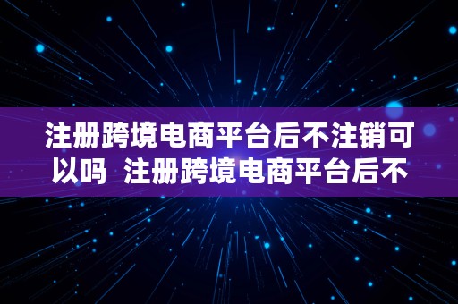 注册跨境电商平台后不注销可以吗  注册跨境电商平台后不注销可以吗安全吗