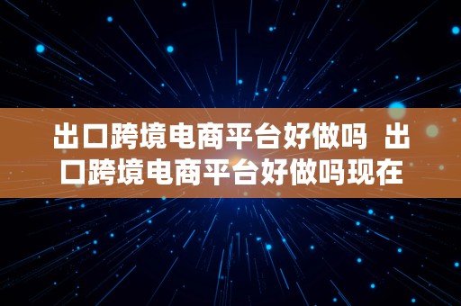 出口跨境电商平台好做吗  出口跨境电商平台好做吗现在