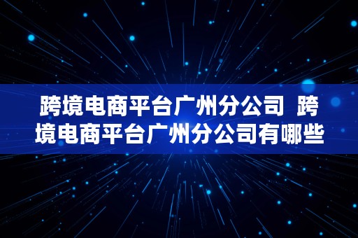 跨境电商平台广州分公司  跨境电商平台广州分公司有哪些