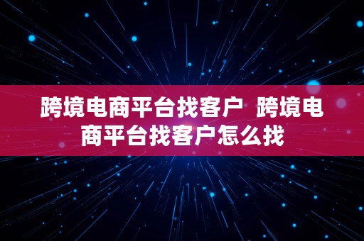 跨境电商平台找客户  跨境电商平台找客户怎么找