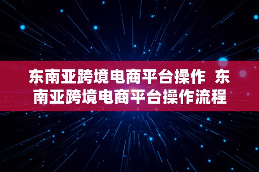 东南亚跨境电商平台操作  东南亚跨境电商平台操作流程