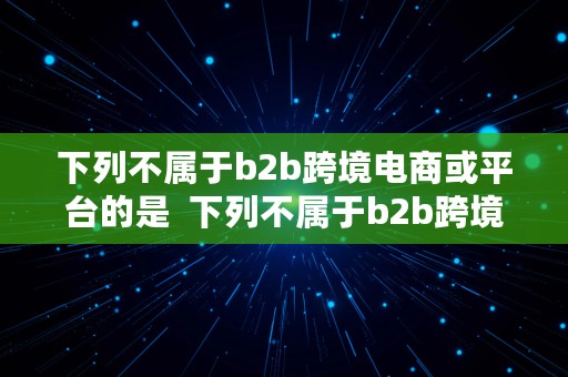 下列不属于b2b跨境电商或平台的是  下列不属于b2b跨境电商或平台的是什么