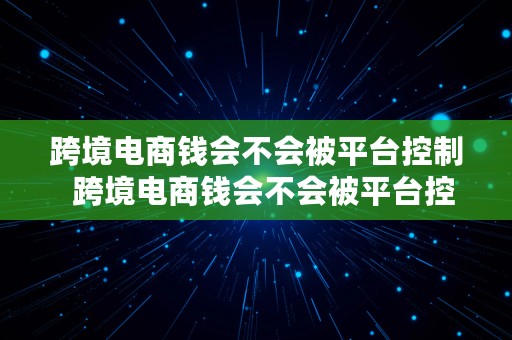 跨境电商钱会不会被平台控制  跨境电商钱会不会被平台控制呢