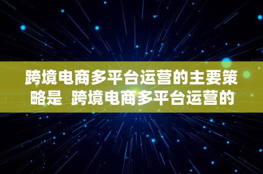 跨境电商多平台运营的主要策略是  跨境电商多平台运营的主要策略是什么