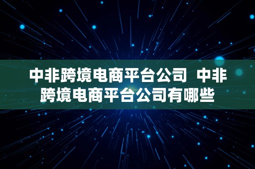 中非跨境电商平台公司  中非跨境电商平台公司有哪些