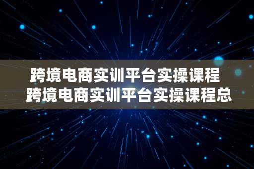 跨境电商实训平台实操课程  跨境电商实训平台实操课程总结