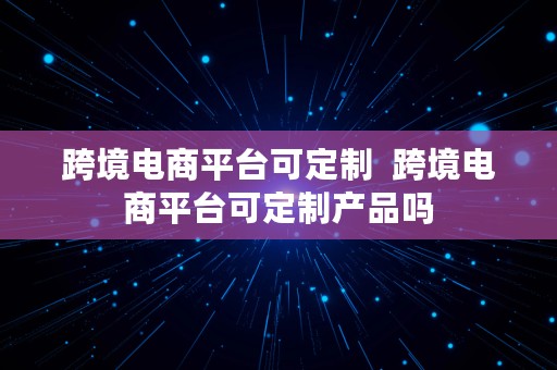 跨境电商平台可定制  跨境电商平台可定制产品吗