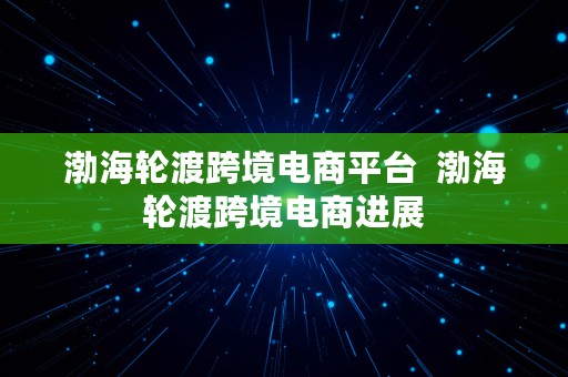 渤海轮渡跨境电商平台  渤海轮渡跨境电商进展