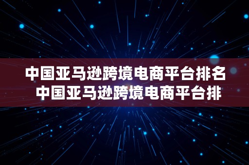 中国亚马逊跨境电商平台排名  中国亚马逊跨境电商平台排名前十