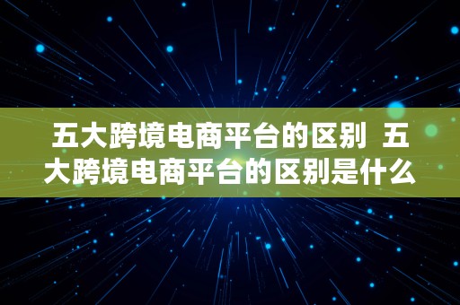 五大跨境电商平台的区别  五大跨境电商平台的区别是什么