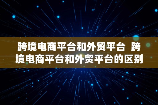 跨境电商平台和外贸平台  跨境电商平台和外贸平台的区别