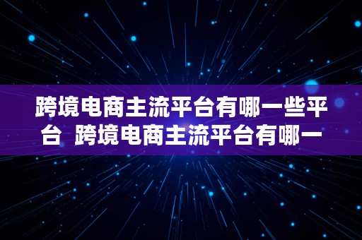 跨境电商主流平台有哪一些平台  跨境电商主流平台有哪一些平台呢