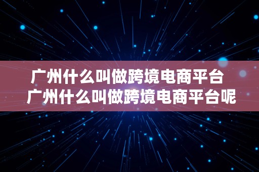 广州什么叫做跨境电商平台  广州什么叫做跨境电商平台呢