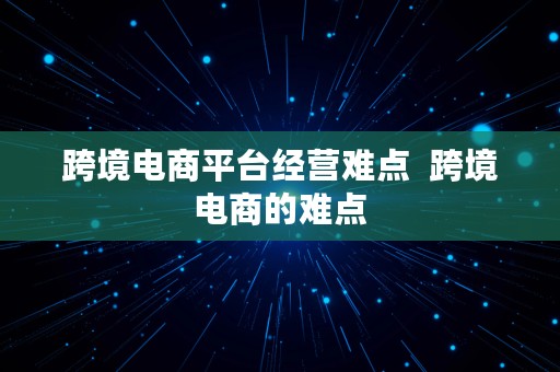 跨境电商平台经营难点  跨境电商的难点