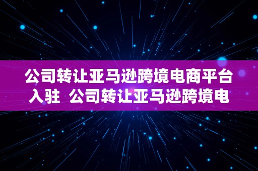 公司转让亚马逊跨境电商平台入驻  公司转让亚马逊跨境电商平台入驻需要多久