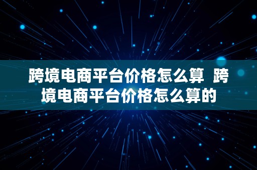 跨境电商平台价格怎么算  跨境电商平台价格怎么算的