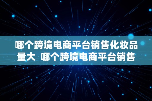 哪个跨境电商平台销售化妆品量大  哪个跨境电商平台销售化妆品量大些