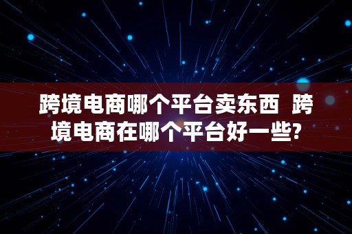 跨境电商哪个平台卖东西  跨境电商在哪个平台好一些?