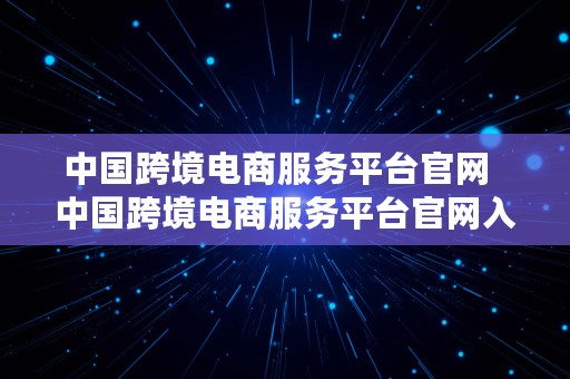 中国跨境电商服务平台官网  中国跨境电商服务平台官网入口