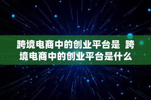 跨境电商中的创业平台是  跨境电商中的创业平台是什么