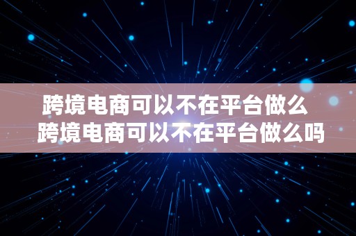 跨境电商可以不在平台做么  跨境电商可以不在平台做么吗