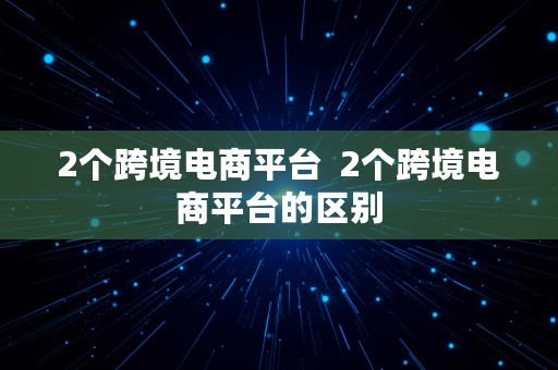 2个跨境电商平台  2个跨境电商平台的区别