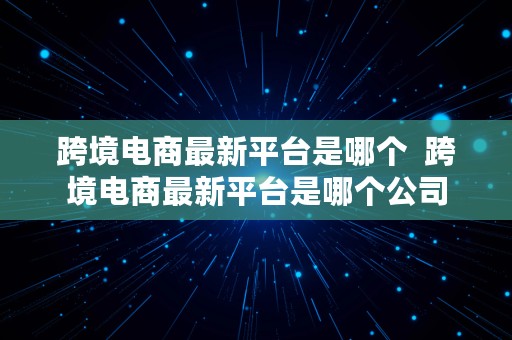 跨境电商最新平台是哪个  跨境电商最新平台是哪个公司