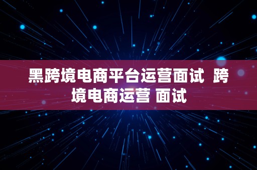 黑跨境电商平台运营面试  跨境电商运营 面试