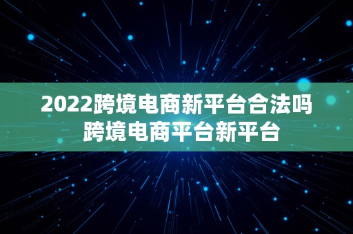 2022跨境电商新平台合法吗  跨境电商平台新平台