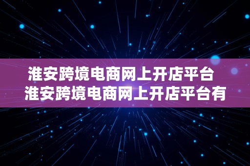 淮安跨境电商网上开店平台  淮安跨境电商网上开店平台有哪些